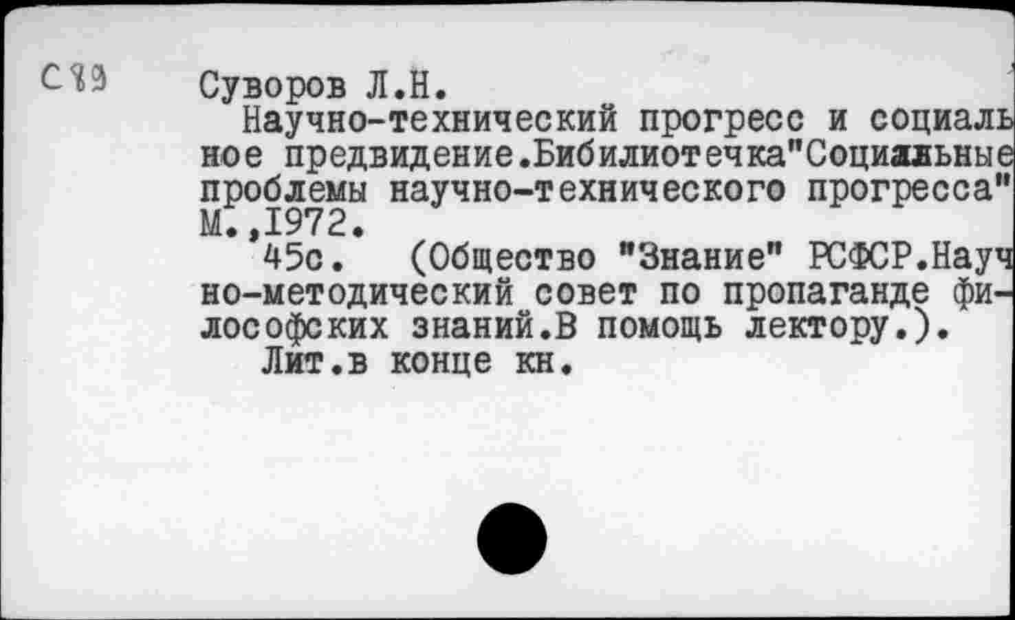 ﻿СЛ9
Суворов Л.Н.
Научно-технический прогресс и социаль ное предвидение.Бибилиотечка"Социальные проблемы научно-технического прогресса” М.,1972.
45с. (Общество "Знание" РСФСР.Науч но-методический совет по пропаганде философских знаний.В помощь лектору.).
Лит.в конце кн.